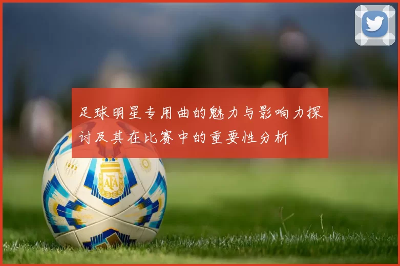 足球明星专用曲的魅力与影响力探讨及其在比赛中的重要性分析