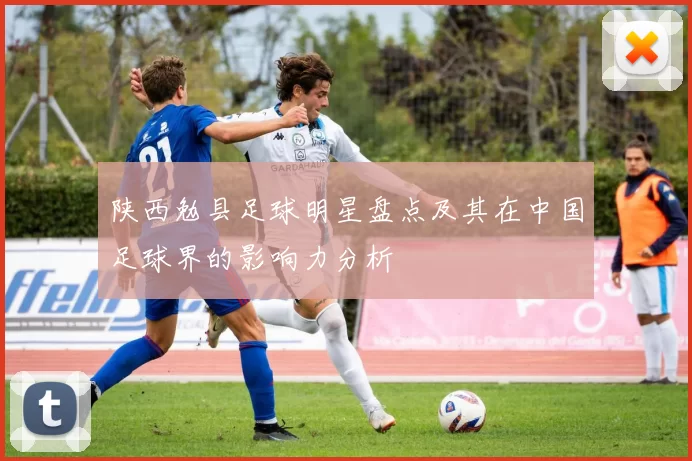 陕西勉县足球明星盘点及其在中国足球界的影响力分析
