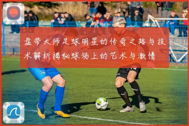 盘带大师足球明星的传奇之路与技术解析揭秘球场上的艺术与激情