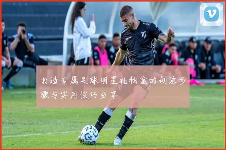 打造专属足球明星礼物盒的创意步骤与实用技巧分享