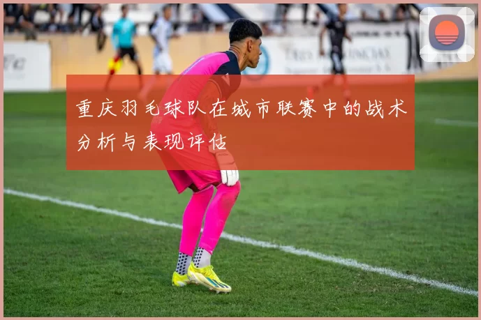重庆羽毛球队在城市联赛中的战术分析与表现评估