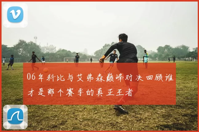 06年科比与艾弗森巅峰对决回顾谁才是那个赛季的真正王者