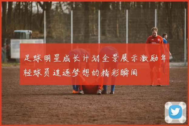 足球明星成长计划全景展示激励年轻球员追逐梦想的精彩瞬间