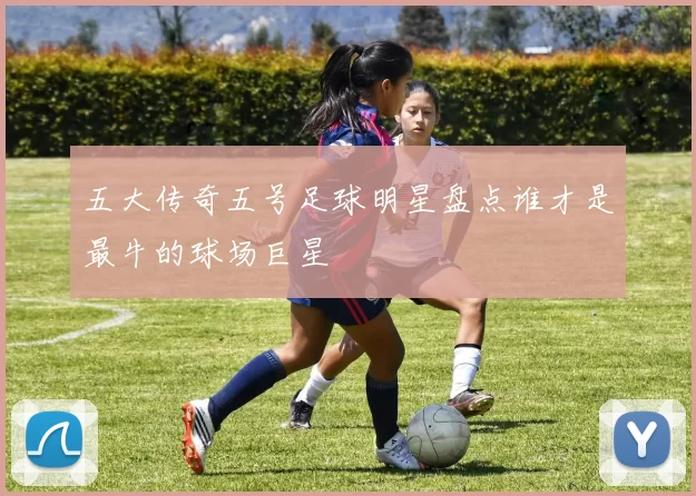 五大传奇五号足球明星盘点谁才是最牛的球场巨星
