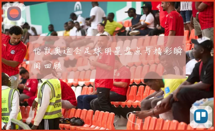 伦敦奥运会足球明星盘点与精彩瞬间回顾