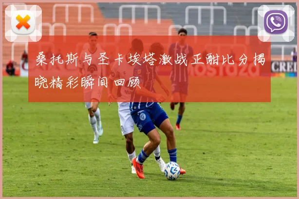 桑托斯与圣卡埃塔激战正酣比分揭晓精彩瞬间回顾