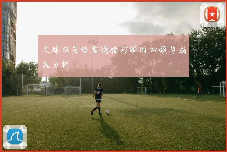 足球明星哈雷德精彩瞬间回顾与成就分析
