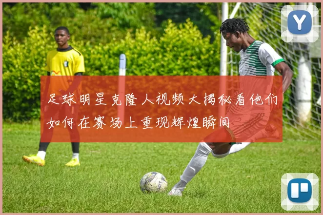 足球明星克隆人视频大揭秘看他们如何在赛场上重现辉煌瞬间