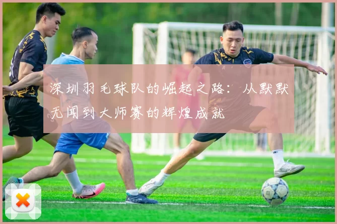 深圳羽毛球队的崛起之路：从默默无闻到大师赛的辉煌成就