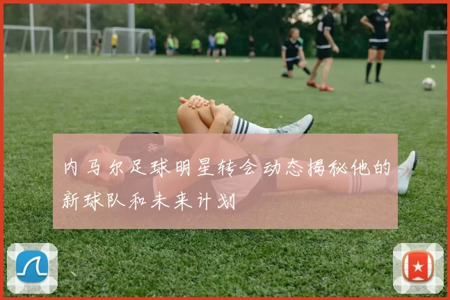内马尔足球明星转会动态揭秘他的新球队和未来计划