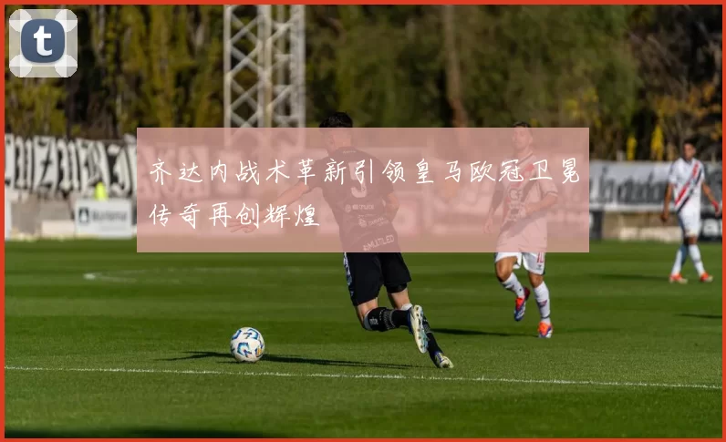 齐达内战术革新引领皇马欧冠卫冕传奇再创辉煌