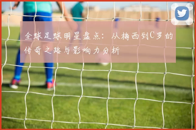 全球足球明星盘点：从梅西到C罗的传奇之路与影响力分析