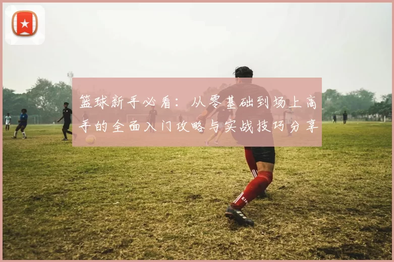 篮球新手必看：从零基础到场上高手的全面入门攻略与实战技巧分享