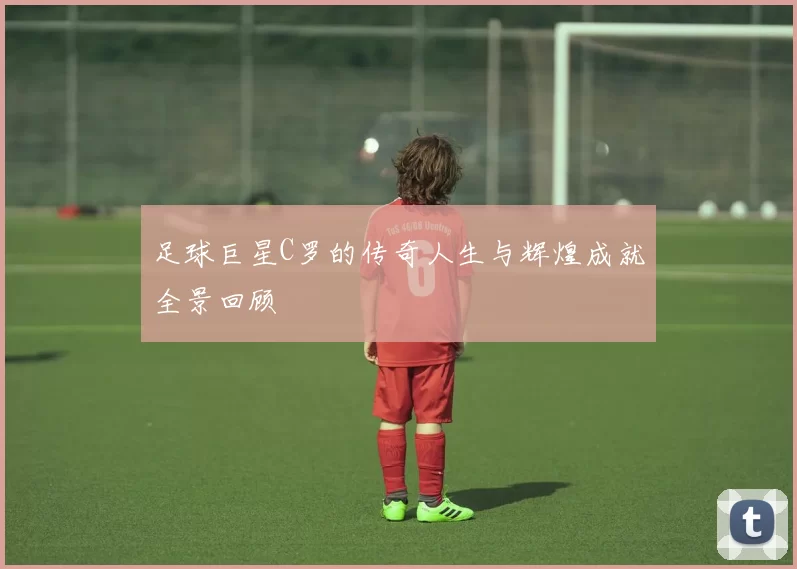 足球巨星C罗的传奇人生与辉煌成就全景回顾