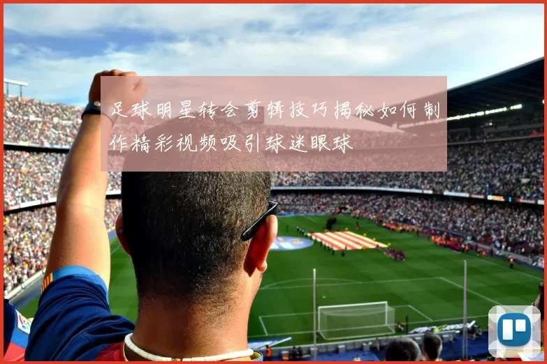 足球明星转会剪辑技巧揭秘如何制作精彩视频吸引球迷眼球