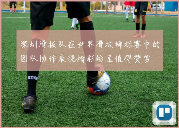 深圳滑板队在世界滑板锦标赛中的团队协作表现精彩纷呈值得赞赏