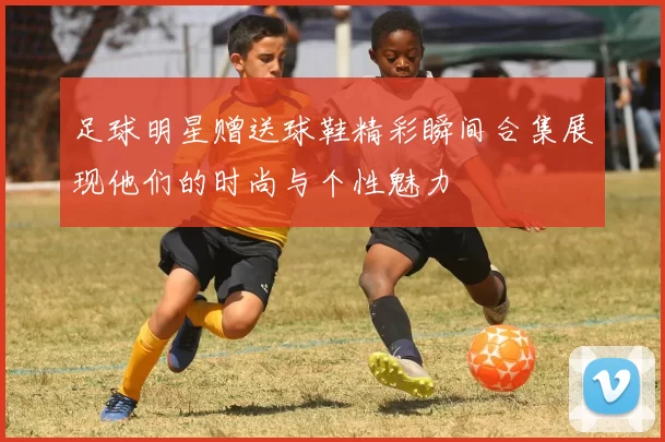 足球明星赠送球鞋精彩瞬间合集展现他们的时尚与个性魅力