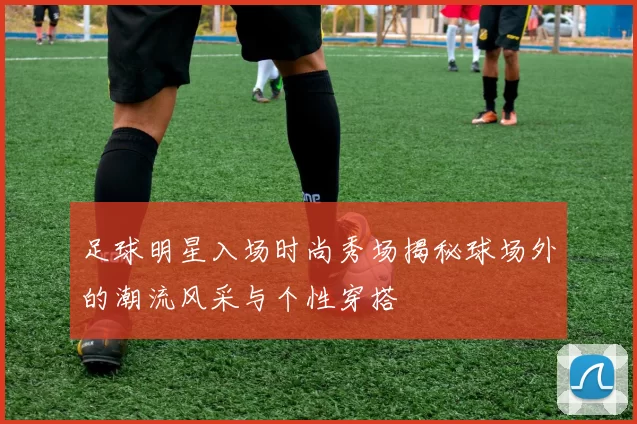 足球明星入场时尚秀场揭秘球场外的潮流风采与个性穿搭