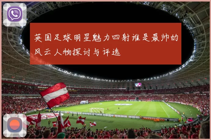 英国足球明星魅力四射谁是最帅的风云人物探讨与评选