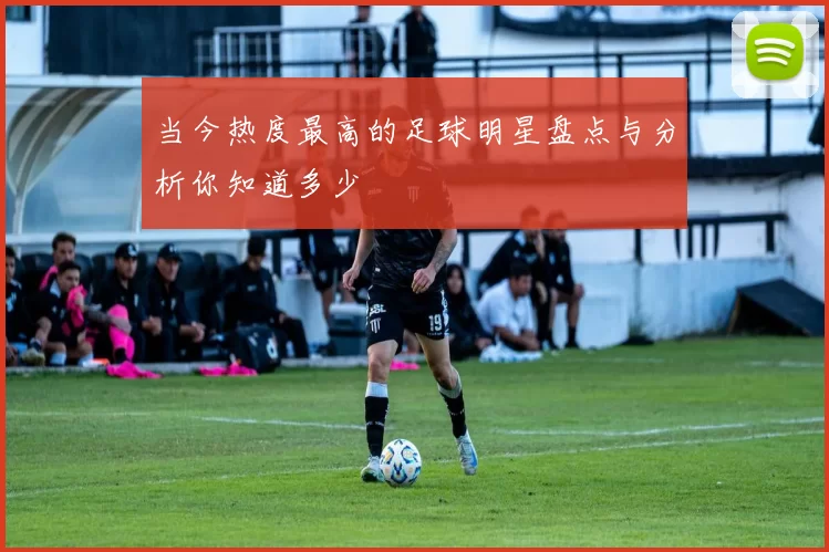 当今热度最高的足球明星盘点与分析你知道多少