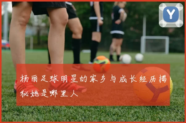 杨丽足球明星的家乡与成长经历揭秘她是哪里人