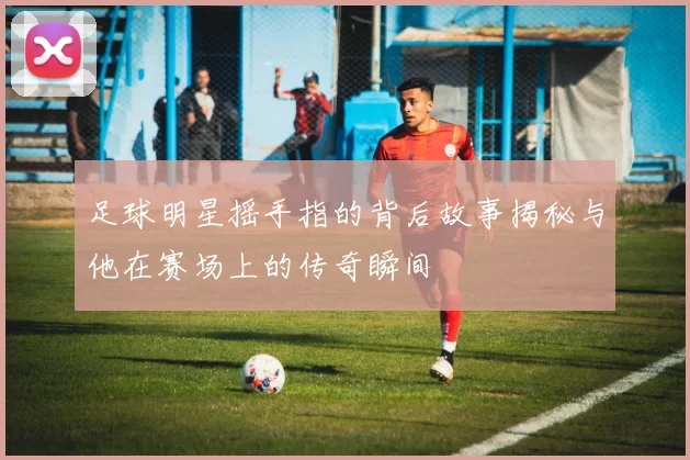 足球明星摇手指的背后故事揭秘与他在赛场上的传奇瞬间