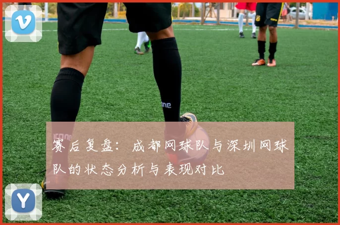 赛后复盘：成都网球队与深圳网球队的状态分析与表现对比