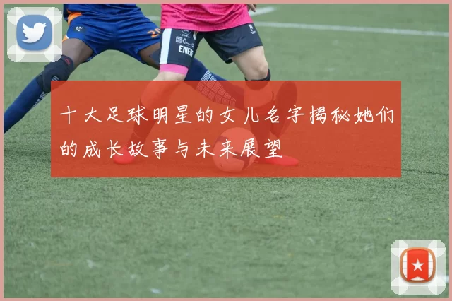 十大足球明星的女儿名字揭秘她们的成长故事与未来展望