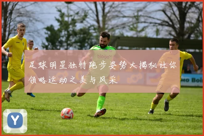 足球明星独特跑步姿势大揭秘让你领略运动之美与风采