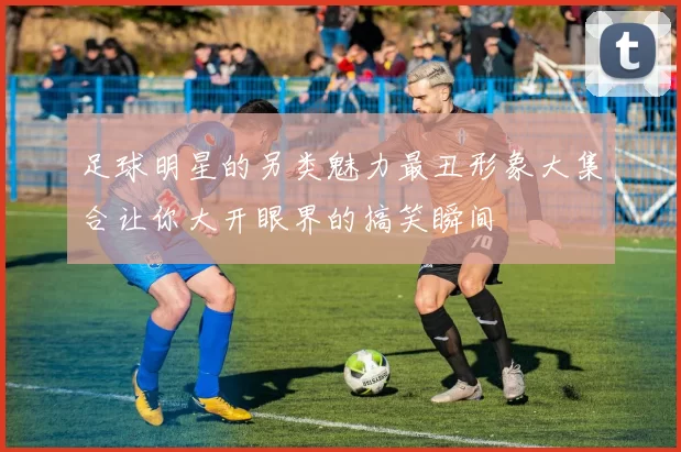 足球明星的另类魅力最丑形象大集合让你大开眼界的搞笑瞬间