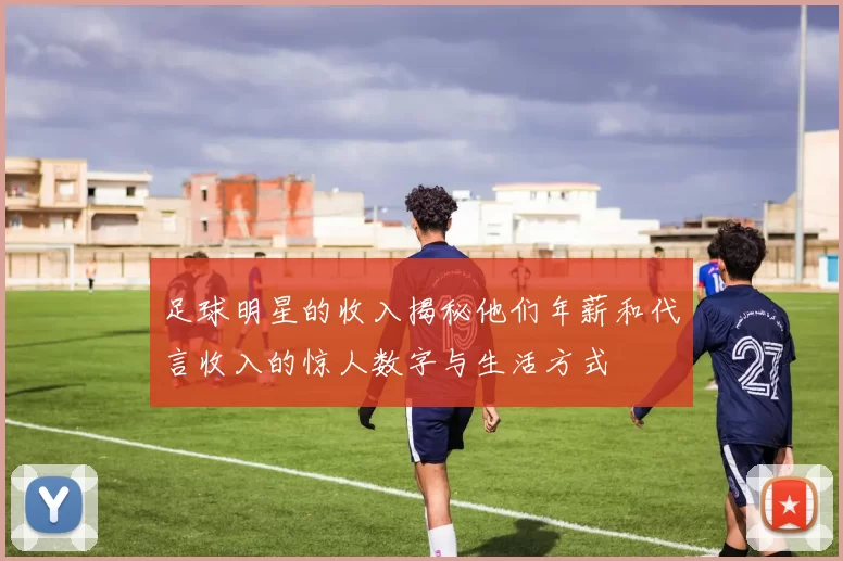 足球明星的收入揭秘他们年薪和代言收入的惊人数字与生活方式