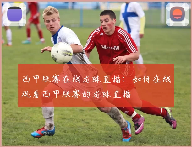 西甲联赛在线龙珠直播：如何在线观看西甲联赛的龙珠直播