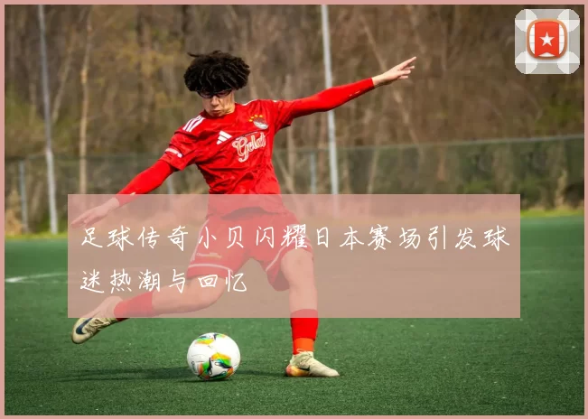 足球传奇小贝闪耀日本赛场引发球迷热潮与回忆
