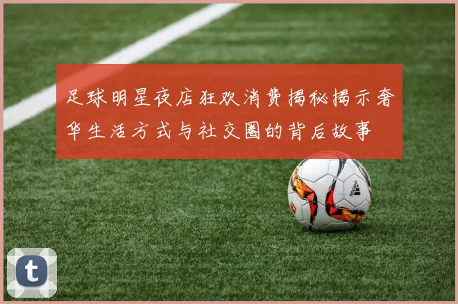 足球明星夜店狂欢消费揭秘揭示奢华生活方式与社交圈的背后故事