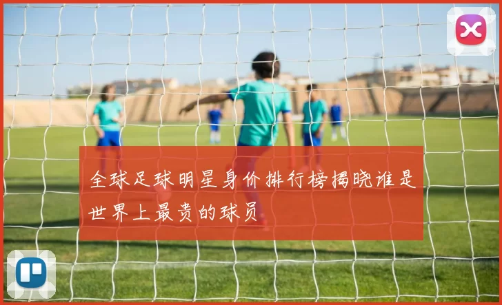 全球足球明星身价排行榜揭晓谁是世界上最贵的球员