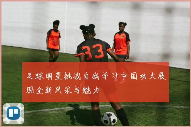 足球明星挑战自我学习中国功夫展现全新风采与魅力