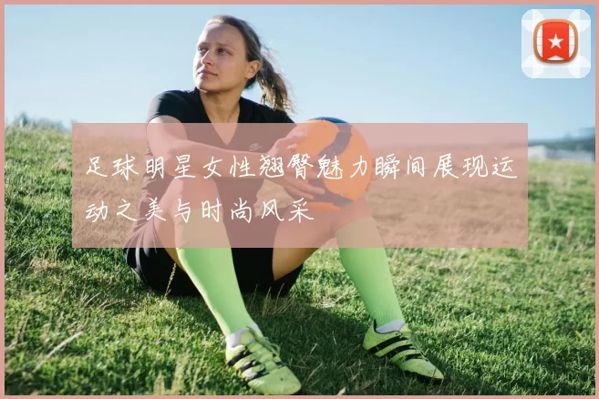 足球明星女性翘臀魅力瞬间展现运动之美与时尚风采