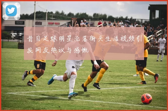 昔日足球明星沦落街头生活视频引发网友热议与感慨