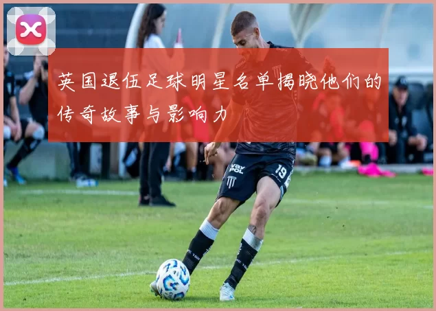 英国退伍足球明星名单揭晓他们的传奇故事与影响力