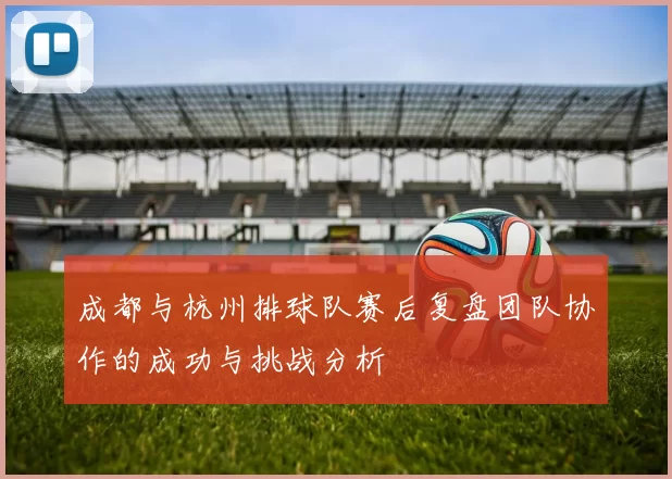 成都与杭州排球队赛后复盘团队协作的成功与挑战分析