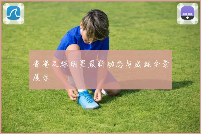 香港足球明星最新动态与成就全景展示