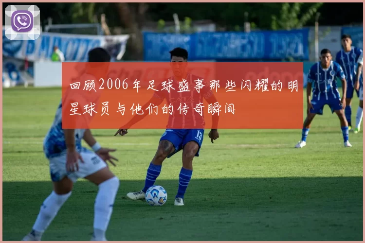 回顾2006年足球盛事那些闪耀的明星球员与他们的传奇瞬间