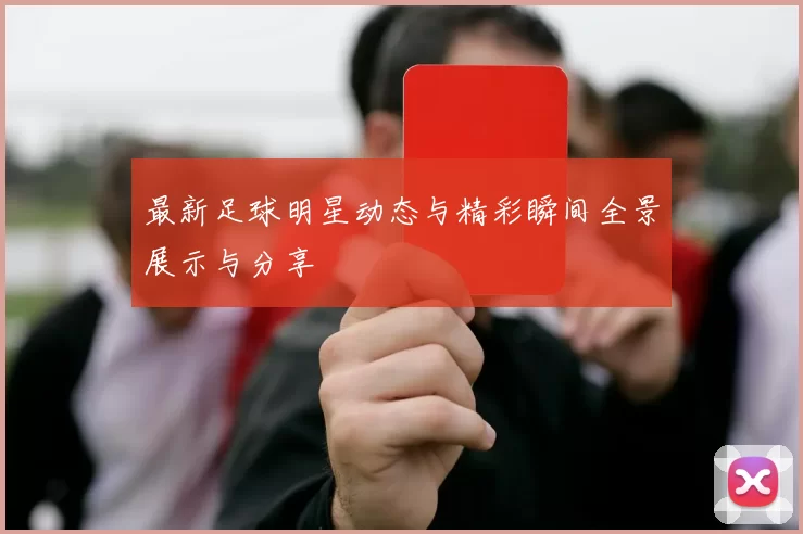 最新足球明星动态与精彩瞬间全景展示与分享