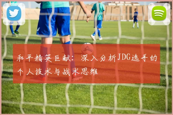 和平精英巨献：深入分析JDG选手的个人技术与战术思维