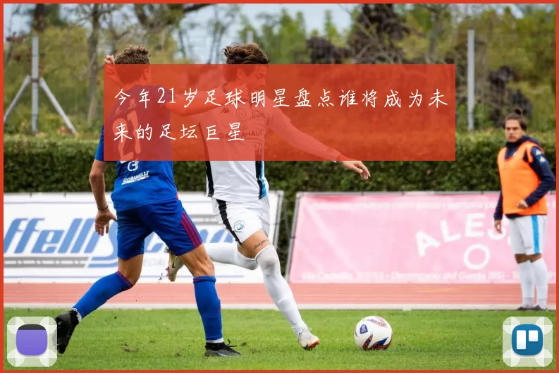 今年21岁足球明星盘点谁将成为未来的足坛巨星