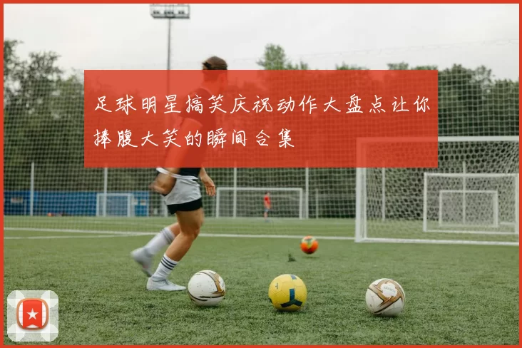 足球明星搞笑庆祝动作大盘点让你捧腹大笑的瞬间合集