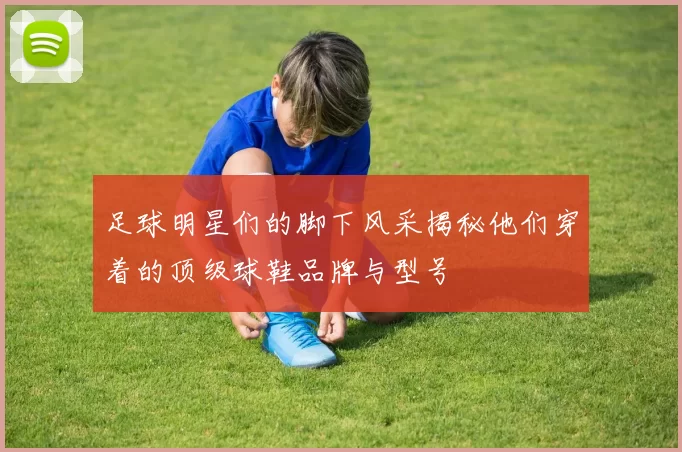 足球明星们的脚下风采揭秘他们穿着的顶级球鞋品牌与型号