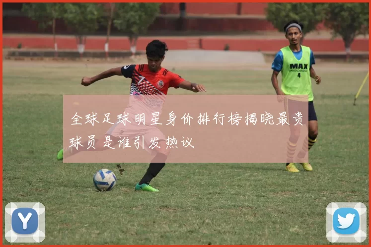 全球足球明星身价排行榜揭晓最贵球员是谁引发热议