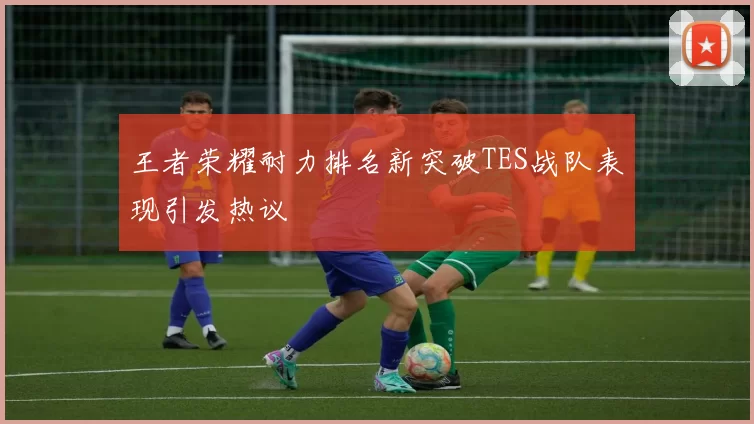 王者荣耀耐力排名新突破TES战队表现引发热议