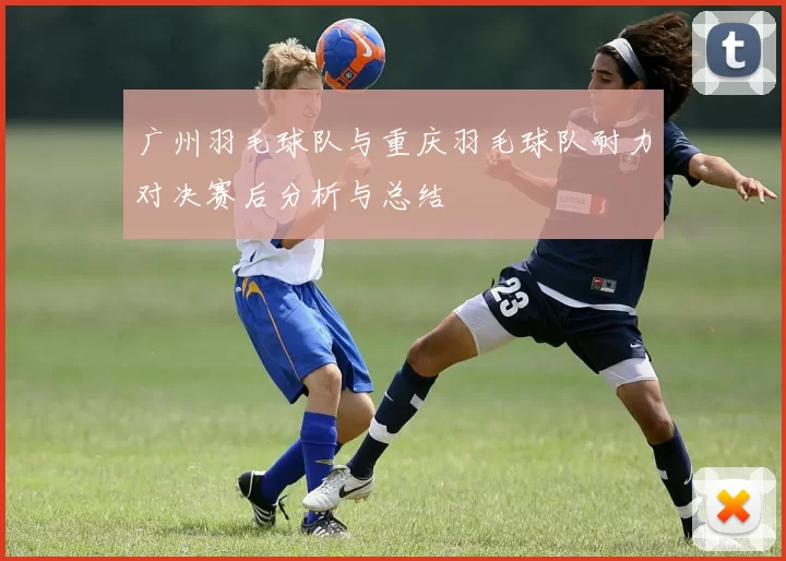 广州羽毛球队与重庆羽毛球队耐力对决赛后分析与总结